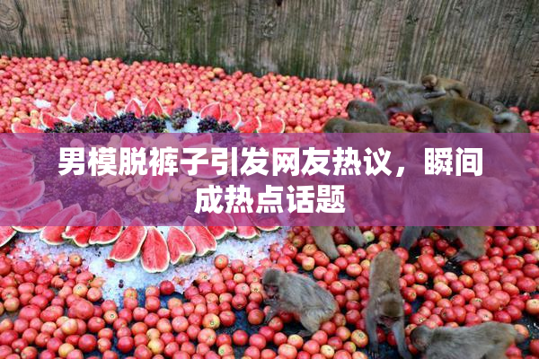 男模脱裤子引发网友热议，瞬间成热点话题