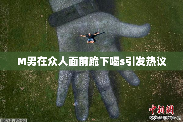 M男在众人面前跪下喝s引发热议