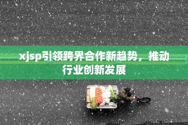 xjsp引领跨界合作新趋势，推动行业创新发展