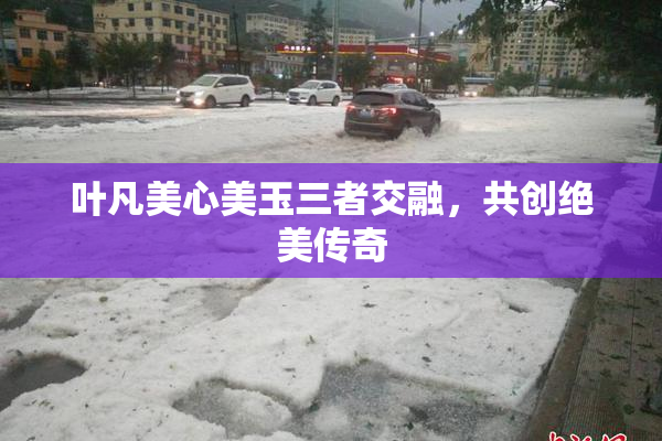 叶凡美心美玉三者交融，共创绝美传奇