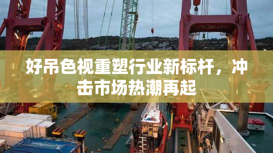 好吊色视重塑行业新标杆，冲击市场热潮再起