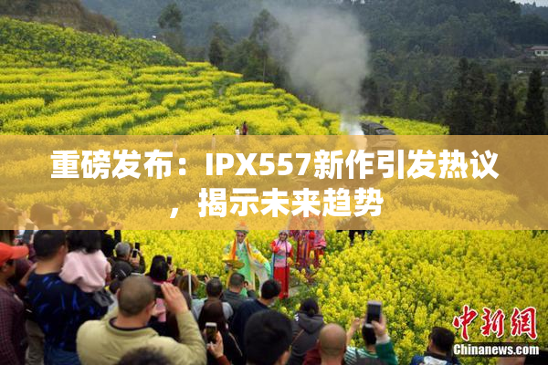 重磅发布：IPX557新作引发热议，揭示未来趋势