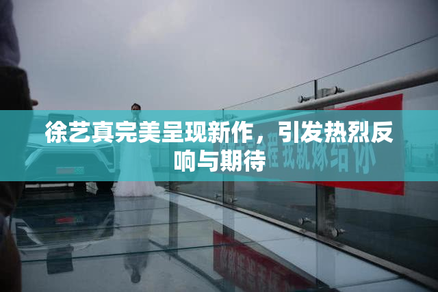 徐艺真完美呈现新作，引发热烈反响与期待