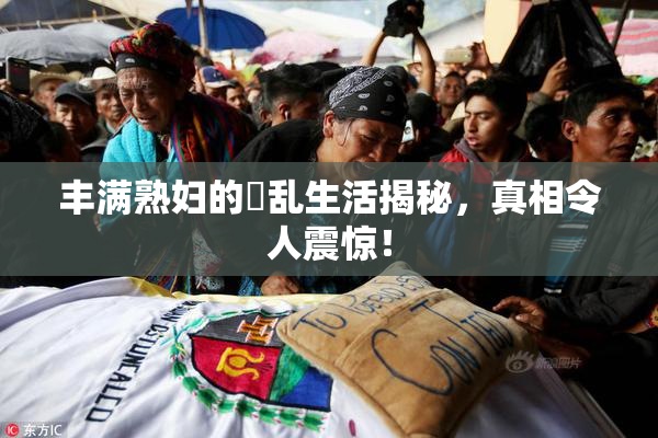 丰满熟妇的婬乱生活揭秘，真相令人震惊！