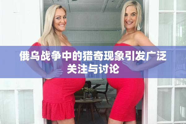 俄乌战争中的猎奇现象引发广泛关注与讨论