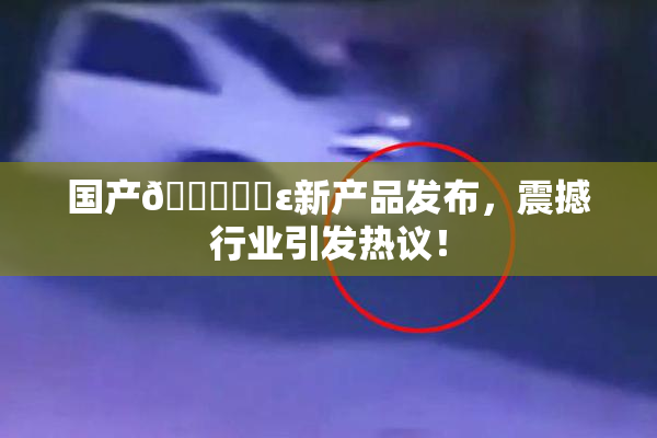 国产🔞❌‌ε新产品发布，震撼行业引发热议！