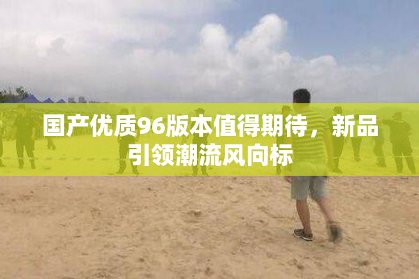 国产优质96版本值得期待，新品引领潮流风向标