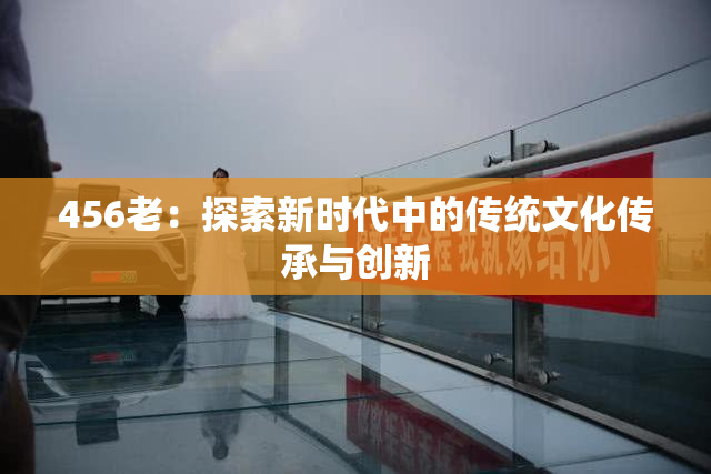 456老：探索新时代中的传统文化传承与创新