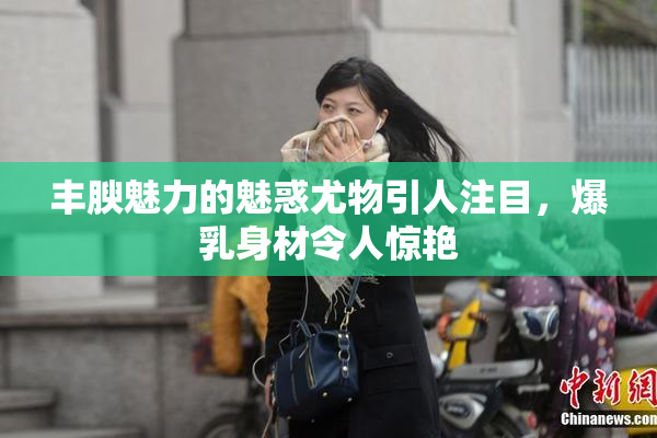 丰腴魅力的魅惑尤物引人注目，爆乳身材令人惊艳