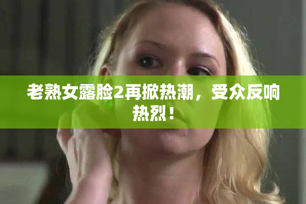 老熟女露脸2再掀热潮，受众反响热烈！