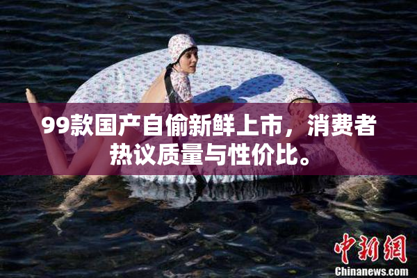 99款国产自偷新鲜上市，消费者热议质量与性价比。