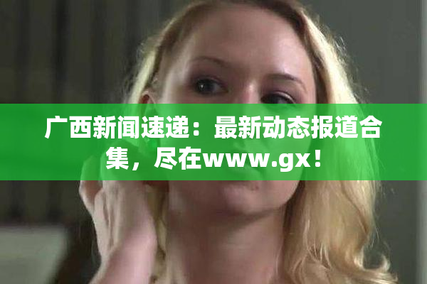 广西新闻速递：最新动态报道合集，尽在www.gx！