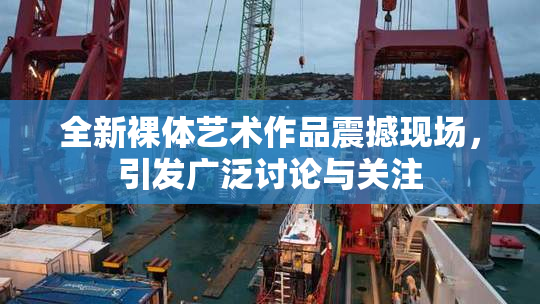 全新裸体艺术作品震撼现场，引发广泛讨论与关注