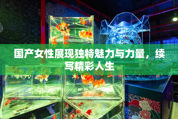 国产女性展现独特魅力与力量，续写精彩人生