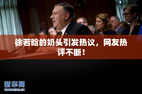 徐若晗的奶头引发热议，网友热评不断！