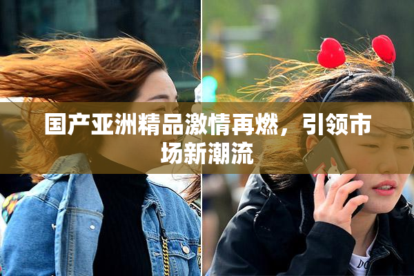 国产亚洲精品激情再燃，引领市场新潮流