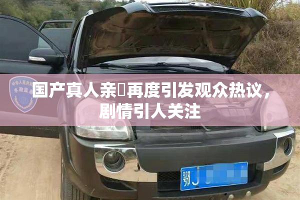 国产真人亲妺再度引发观众热议，剧情引人关注