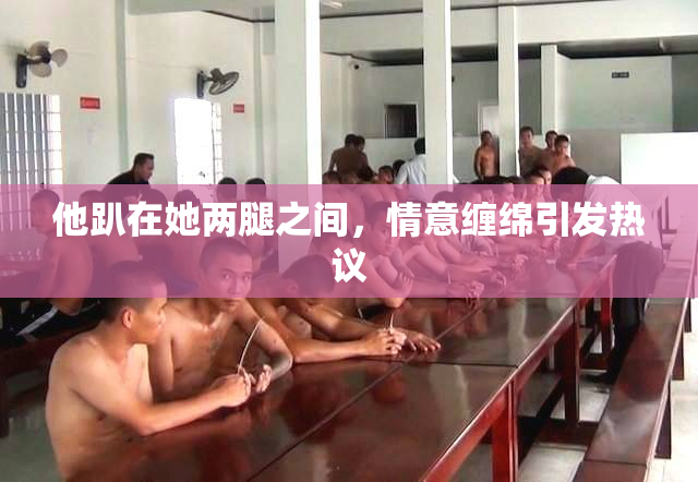 他趴在她两腿之间，情意缠绵引发热议