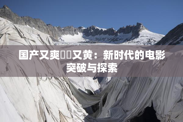 国产又爽❌‌又黄：新时代的电影突破与探索