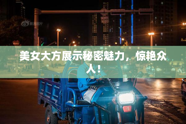 美女大方展示秘密魅力，惊艳众人！
