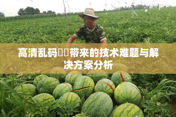 高清乱码❌‌带来的技术难题与解决方案分析