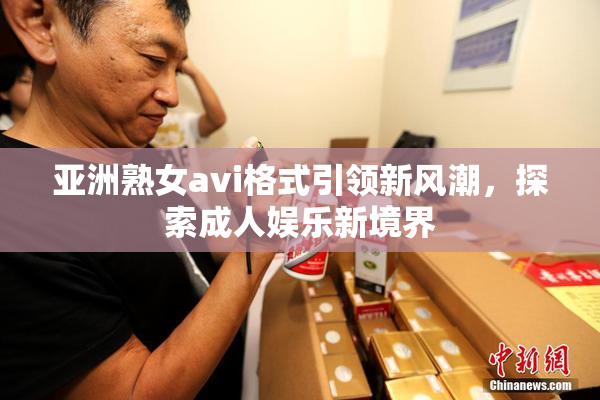 亚洲熟女avi格式引领新风潮，探索成人娱乐新境界