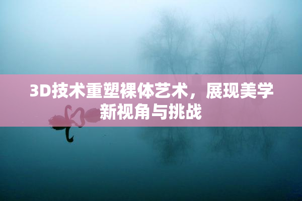 3D技术重塑裸体艺术，展现美学新视角与挑战