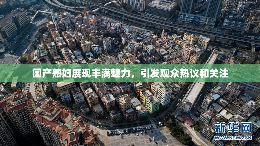 国产熟妇展现丰满魅力，引发观众热议和关注