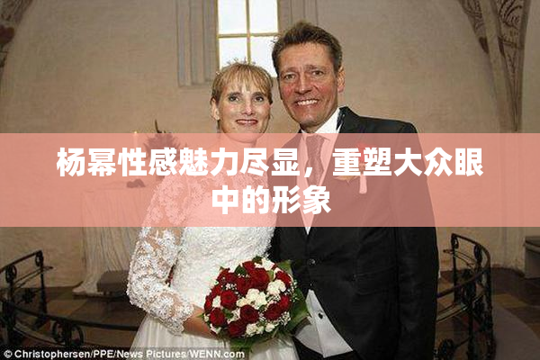 杨幂性感魅力尽显，重塑大众眼中的形象