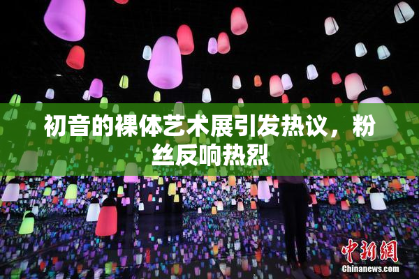 初音的裸体艺术展引发热议，粉丝反响热烈
