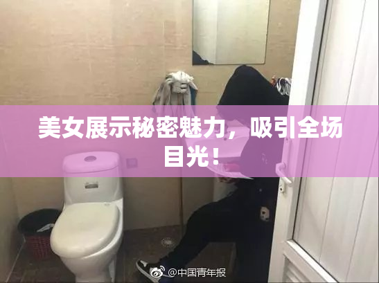 美女展示秘密魅力，吸引全场目光！