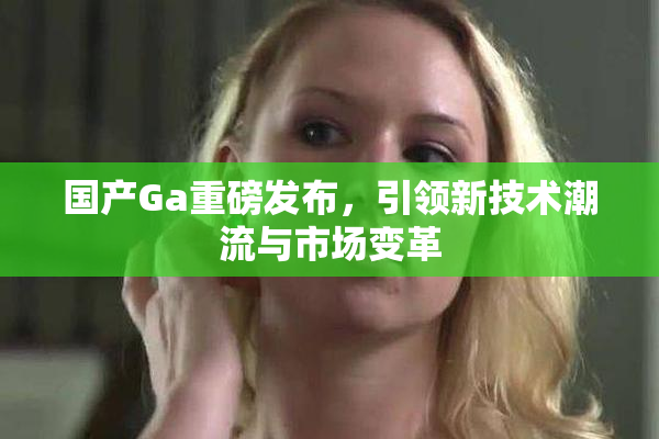 国产Ga重磅发布，引领新技术潮流与市场变革