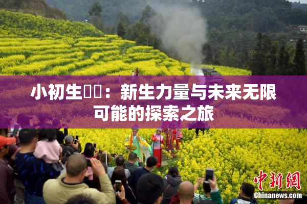 小初生❌‌：新生力量与未来无限可能的探索之旅