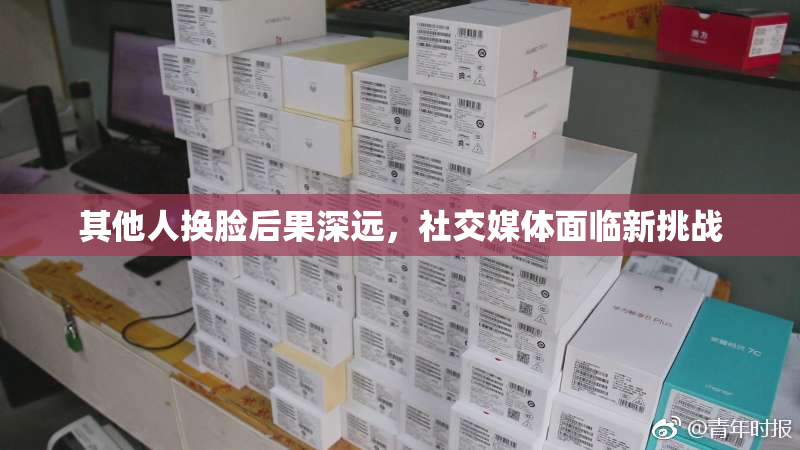 其他人换脸后果深远，社交媒体面临新挑战