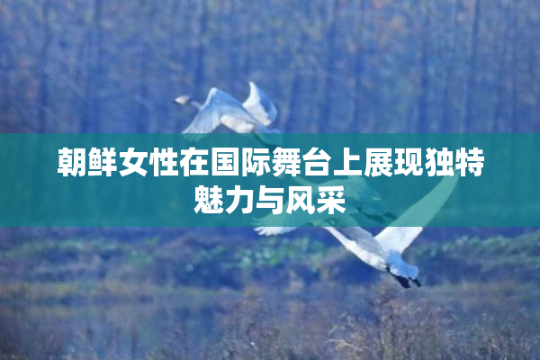 朝鲜女性在国际舞台上展现独特魅力与风采