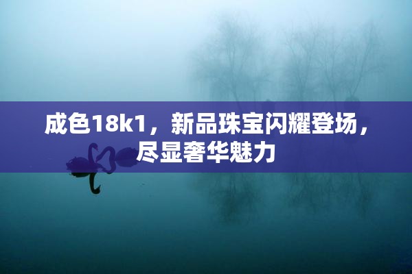 成色18k1，新品珠宝闪耀登场，尽显奢华魅力