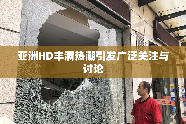 亚洲HD丰满热潮引发广泛关注与讨论