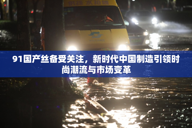 91国产丝备受关注，新时代中国制造引领时尚潮流与市场变革