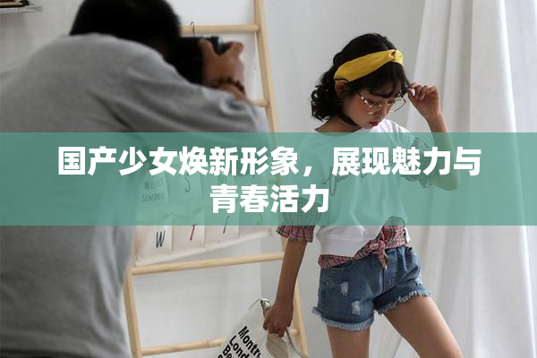 国产少女焕新形象，展现魅力与青春活力