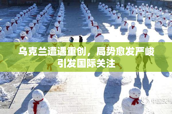乌克兰遭遇重创，局势愈发严峻引发国际关注