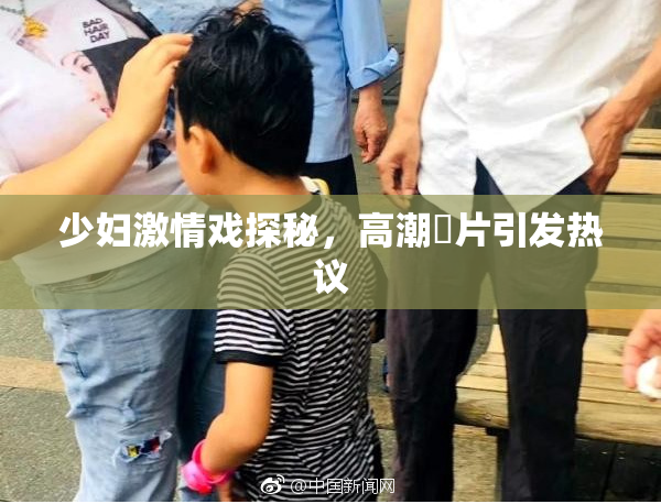 少妇激情戏探秘，高潮婬片引发热议