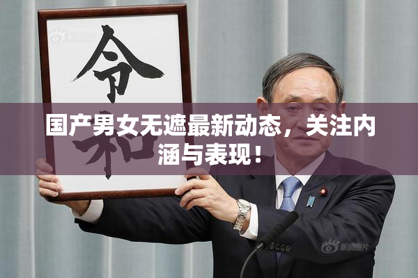 国产男女无遮最新动态，关注内涵与表现！