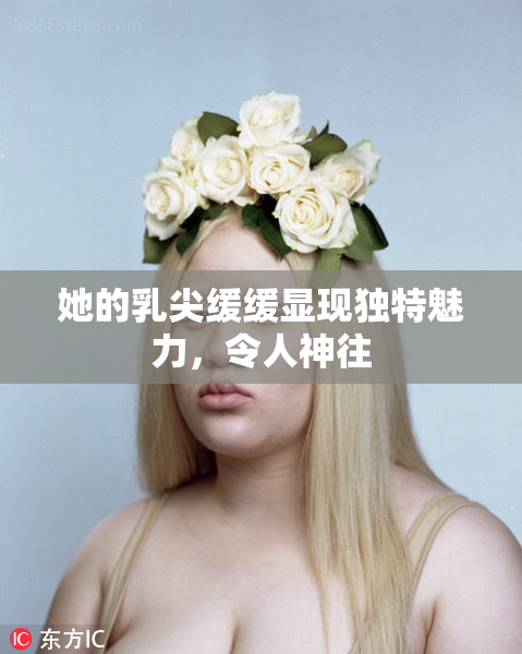 她的乳尖缓缓显现独特魅力，令人神往