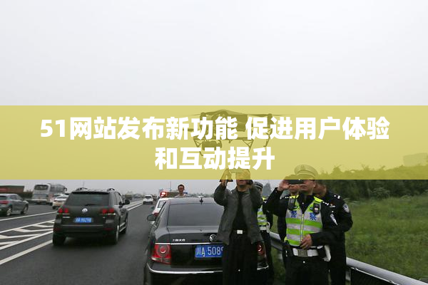 51网站发布新功能 促进用户体验和互动提升
