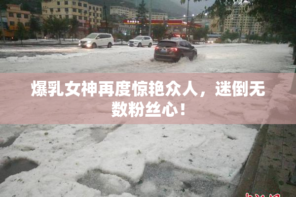 爆乳女神再度惊艳众人，迷倒无数粉丝心！