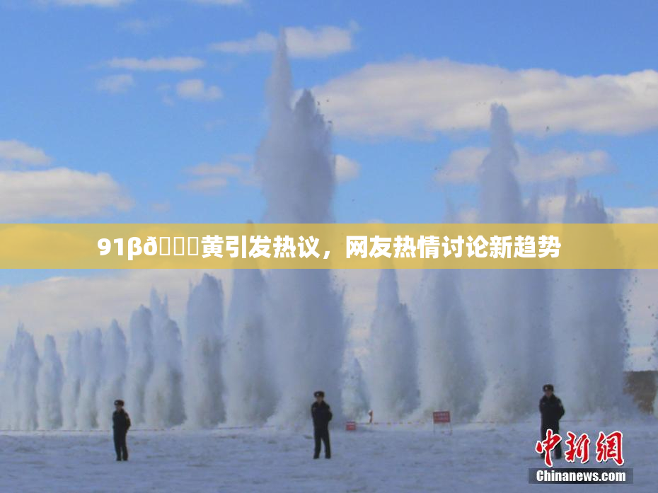 91β🔞黄引发热议，网友热情讨论新趋势