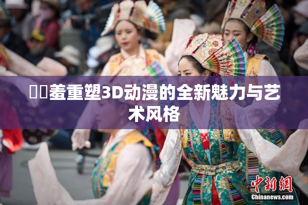 ❌‌羞重塑3D动漫的全新魅力与艺术风格