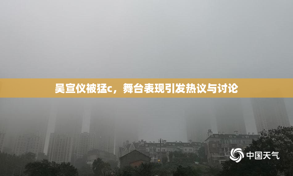 吴宣仪被猛c，舞台表现引发热议与讨论
