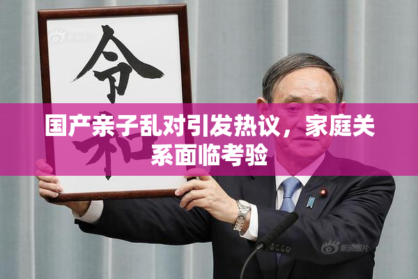 国产亲子乱对引发热议，家庭关系面临考验