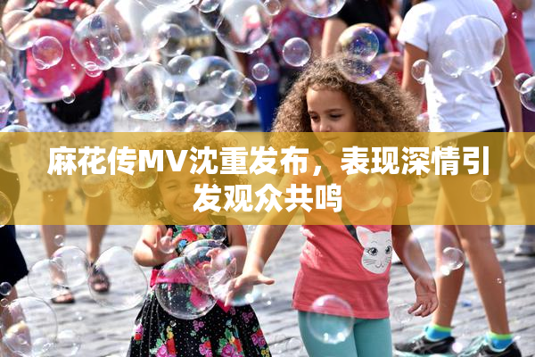 麻花传MV沈重发布，表现深情引发观众共鸣